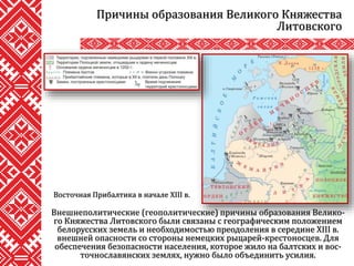Внешнеполитические (геополитические) причины образования Велико-
го Княжества Литовского были связаны с географическим положением
белорусских земель и необходимостью преодоления в середине XIII в.
внешней опасности со стороны немецких рыцарей-крестоносцев. Для
обеспечения безопасности населения, которое жило на балтских и вос-
точнославянских землях, нужно было объединить усилия.
Причины образования Великого Княжества
Литовского
Восточная Прибалтика в начале XIII в.
 