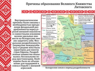 Внутриполитические
причины были связаны с
необходимостью преодо-
ления феодальной раз-
дробленности перед уг-
розой внешней опасности
и совместными усилиями
мелких удельных кня-
жеств на белорусских зем-
лях защитить себя. Фео-
дальная раздробленность
(княжеские междоусоби-
цы) в Средние века была
характерна для многих
стран Европы. Раздроб-
ленные княжества оказы-
вались бессильными пе-
ред крестоносцами. Необ-
ходимо было их объеди-
нение для поддержки и
союза в борьбе с внешней
агрессией.
Причины образования Великого Княжества
Литовского
Белорусские земли в период раздробленности
 