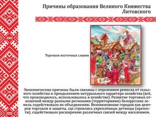 Экономические причины были связаны с отделением ремесла от сельс-
кого хозяйства и преодолением натурального характера хозяйства (всё,
что производилось, использовалось в хозяйстве). Развитие торговых от-
ношений между разными регионами (территориями) белорусских зе-
мель содействовало их объединению. Возникновение городов как цент-
ров торговли и защиты, где строились укреплённые детинцы (крепос-
ти), содействовало расширению различных связей между населением.
Причины образования Великого Княжества
Литовского
Торговля восточных славян
 