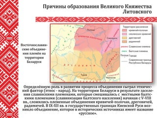 Определённую роль в развитии процесса объединения сыграл этничес-
кий фактор (этнос - народ). На территории Беларуси в результате заселе-
ния славянскими племенами, которые смешивались с местными балтс-
кими племенами (славянизация балтского населения) начиная с V-VIII
вв., сложились племенные объединения кривичей-полочан, дреговичей,
радимичей. В IX-XII вв. в государственных границах Киевской Руси воз-
никло объединение, которое в исторических источниках имеет название
«русское».
Причины образования Великого Княжества
Литовского
Восточнославян-
ские объедине-
ния племён на
территории
Беларуси
 