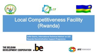 Local Competitiveness Facility
(Rwanda)
Sofie Geerts, International Technical Advisor on LED
Rwanda Decentralisation Support Programme
 