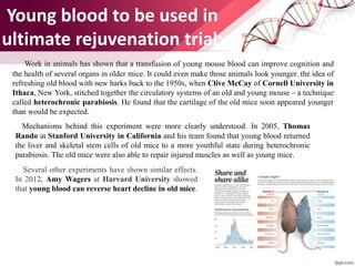 Young blood to be used in
ultimate rejuvenation trial:
Work in animals has shown that a transfusion of young mouse blood can improve cognition and
the health of several organs in older mice. It could even make those animals look younger. the idea of
refreshing old blood with new harks back to the 1950s, when Clive McCay of Cornell University in
Ithaca, New York, stitched together the circulatory systems of an old and young mouse – a technique
called heterochronic parabiosis. He found that the cartilage of the old mice soon appeared younger
than would be expected.
Mechanisms behind this experiment were more clearly understood. In 2005, Thomas
Rando at Stanford University in California and his team found that young blood returned
the liver and skeletal stem cells of old mice to a more youthful state during heterochronic
parabiosis. The old mice were also able to repair injured muscles as well as young mice.
Several other experiments have shown similar effects.
In 2012, Amy Wagers at Harvard University showed
that young blood can reverse heart decline in old mice.
 