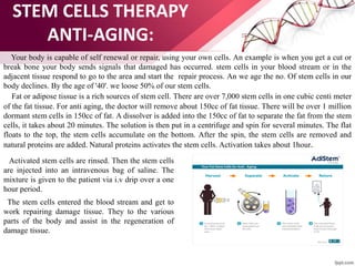 STEM CELLS THERAPY
ANTI-AGING:
Your body is capable of self renewal or repair, using your own cells. An example is when you get a cut or
break bone your body sends signals that damaged has occurred. stem cells in your blood stream or in the
adjacent tissue respond to go to the area and start the repair process. An we age the no. Of stem cells in our
body declines. By the age of '40'. we loose 50% of our stem cells.
Fat or adipose tissue is a rich sources of stem cell. There are over 7,000 stem cells in one cubic centi meter
of the fat tissue. For anti aging, the doctor will remove about 150cc of fat tissue. There will be over 1 million
dormant stem cells in 150cc of fat. A dissolver is added into the 150cc of fat to separate the fat from the stem
cells, it takes about 20 minutes. The solution is then put in a centrifuge and spin for several minutes. The flat
floats to the top, the stem cells accumulate on the bottom. After the spin, the stem cells are removed and
natural proteins are added. Natural proteins activates the stem cells. Activation takes about 1hour.
Activated stem cells are rinsed. Then the stem cells
are injected into an intravenous bag of saline. The
mixture is given to the patient via i.v drip over a one
hour period.
The stem cells entered the blood stream and get to
work repairing damage tissue. They to the various
parts of the body and assist in the regeneration of
damage tissue.
 