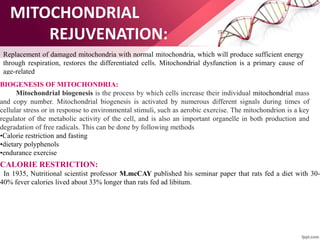 MITOCHONDRIAL
REJUVENATION:
Replacement of damaged mitochondria with normal mitochondria, which will produce sufficient energy
through respiration, restores the differentiated cells. Mitochondrial dysfunction is a primary cause of
age-related
BIOGENESIS OF MITOCHONDRIA:
Mitochondrial biogenesis is the process by which cells increase their individual mitochondrial mass
and copy number. Mitochondrial biogenesis is activated by numerous different signals during times of
cellular stress or in response to environmental stimuli, such as aerobic exercise. The mitochondrion is a key
regulator of the metabolic activity of the cell, and is also an important organelle in both production and
degradation of free radicals. This can be done by following methods
•Calorie restriction and fasting
•dietary polyphenols
•endurance exercise
CALORIE RESTRICTION:
In 1935, Nutritional scientist professor M.mcCAY published his seminar paper that rats fed a diet with 30-
40% fever calories lived about 33% longer than rats fed ad libitum.
 