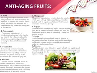 ANTI-AGING FRUITS:
1. Kiwi:
The strong antioxidant compounds in this
little green fruit firm the skin and delay the
formation of fine lines and wrinkles. This is
mostly due to their high Vitamin C and E
content which help reduce skin damage due
to free radicals.
2. Pomegranate:
Pomegranate is a rich source of
riboflavin, phosphorus and other vitamins
and minerals that will promote beautiful
skin by increasing its collagen. Collagen
is what gives the skin its firmness and
elasticity.
3. Watermelon
Due to its high content of minerals,
vitamins and antioxidants, watermelon is
another delicious way to keep your skin
nourished and prevent wrinkles or skin
discoloration that comes with aging skin.
4. Avocado
Avocado is rich in Vitamin E and the B-
complex vitamins, both wonderfully
nourishing for your skin while the potassium it
contains help keep it moisturized and hydrated.
It also contains a compound called glutathione,
which assists in the anti-aging process.
5. Mangosteen
Mangosteen is a rich source of antioxidants like catechin,
which again will help fight skin cell damage from free
radicals while its high levels of Vitamin C will promote
skin that is smooth and glowing
6. Papaya
Whether eaten or used topically, papaya can work wonders on
your skin. It is a natural complexion toner and fights the
formation of wrinkles while its Vitamins A, C and E will
nourish the skin.
7. Apple
Applied topically, apple residue is great for the skin: its
enzymatic actions help the skin to retain healthy water levels
and keeps it fresh and healthy; apple cider vinegar as well
makes an excellent natural toner.
8. Banana
Youthful elasticity of the skin will be greatly helped by the high levels of
Vitamin C and B-6, while its manganese and antioxidant contents prevent
premature aging. It is also a wonderful natural moisturizer for the skin if
applied topically.
 
