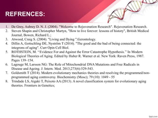 1. De Grey, Aubrey D. N. J. (2004). "Welcome to Rejuvenation Research". Rejuvenation Research.
2. Steven Shapin and Christopher Martyn, "How to live forever: lessons of history", British Medical
Journal, Bowen, Richard L.;
3. Atwood, Craig S. (2004). "Living and Dying ".Gerontology.
4. Dillin A, Gottschling DE, Nyström T (2014). "The good and the bad of being connected: the
integrons of aging". Curr Opin Cell Biol.
5. ROTHSTEIN, M. ‘‘Evidence For and Against the Error Catastrophe Hypothesis.’’ In Modern
Biological Theories of Aging. Edited by Huber R. Warner et al. New York: Raven Press, 1987.
Pages 139–154.
6. Lagouge M, Larsson NG: The Role of Mitochondrial DNA Mutations and Free Radicals in
Disease and Ageing. J. Intern. Med. 2013;273(6):529-543.
7. Goldsmith T (2014). Modern evolutionary mechanics theories and resolving the programmed/non-
programmed aging controversy. Biochemistry (Mosc); 79 (10): 1049 - 55
8. Trindade LS, Aigaki T, Peixoto AA (2013). A novel classification system for evolutionary aging
theories. Frontiers in Genetics;
REFRENCES:
 
