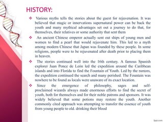 HISTORY:
 Various myths tells the stories about the guest for rejuvenation. It was
believed that magic or innervations supernatural power can be back the
youth and many mythical advantages set out a journey to do that, for
themselves, their relatives or some authority that sent them
 An ancient Chinese emperor actually sent out ships of young men and
women to find a pearl that would rejuvenate him. This led to a myth
among modern Chinese that Japan was founded by these people. In some
religions, people were to be rejuvenated after death prior to placing them
in heaven.
 The stories continued well into the 16th century. A famous Spanish
explorer Juan Ponce de León led the expedition around the Caribbean
islands and into Florida to find the Fountain of Youth. Led by the rumors,
the expedition continued the search and many perished. The Fountain was
nowhere to be found as locals were unaware of its exact location.
 Since the emergence of philosophy, sages and self-
proclaimed wizards always made enormous efforts to find the secret of
youth, both for themselves and for their noble patrons and sponsors. It was
widely believed that some potions may restore the youth. Another
commonly cited approach was attempting to transfer the essence of youth
from young people to old. drinking their blood
 