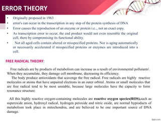 ERROR THEORY
• Originally proposed in 1963
• error's can occur in the transcription in any step of the protein synthesis of DNA
• Error causes the reproduction of an enzyme or protein i.e.., not an exact copy.
• As transcription error to occur, the end product would not even resemble the original
cell, there by compromising its functional ability.
• Not all aged cells contain altered or misspecified proteins. Nor is aging automatically
or necessarily accelerated if misspecified proteins or enzymes are introduced into a
cell.
FREE RADICAL THEORY:
Free radicals are by products of metabolism can increase as a result of environmental pollutants'.
When they accumulate, they damage cell membrane, decreasing its efficiency.
The body produce antioxidants that scavenge the free radical. Free radicals are highly reactive
molecules or atoms that have unpaired electrons in an outer orbital. Atoms or small molecules that
are free radical tend to be most unstable, because large molecules have the capacity to form
resonance structure.
All this highly reactive oxygen-containing molecules are reactive oxygen species(ROS),such as
superoxide anion, hydroxyl radical, hydrogen peroxide and nitric oxide, are normal byproducts of
metabolism took place in mitochondria, and are believed to be one important source of DNA
damage.
 
