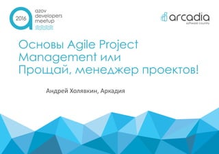 Основы Agile Project
Management или
Прощай, менеджер проектов!
Андрей Холявкин, Аркадия
 