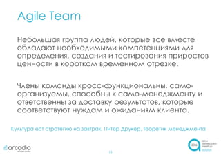 Agile Team
13
Небольшая группа людей, которые все вместе
обладают необходимыми компетенциями для
определения, создания и тестирования приростов
ценности в коротком временном отрезке.
Члены команды кросс-функциональны, само-
организуемы, способны к само-менеджменту и
ответственны за доставку результатов, которые
соответствуют нуждам и ожиданиям клиента.
Культура ест стратегию на завтрак. Питер Друкер, теоретик менеджмента
 
