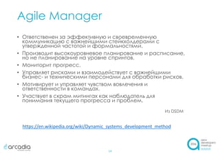 Agile Manager
14
• Ответственен за эффективную и своевременную
коммуникацию с важнейшими стейкхолдерами с
утвержденной частотой и формальностями.
• Производит высокоуровневое планирование и расписание,
но не планирование на уровне спринтов.
• Мониторит прогресс.
• Управляет рисками и взаимодействует с важнейшими
бизнес- и техническими персонами для обработки рисков.
• Мотивирует и управляет чувством вовлечения и
ответственности в командах.
• Участвует в скрам митингах как наблюдатель для
понимания текущего прогресса и проблем.
Из DSDM
https://en.wikipedia.org/wiki/Dynamic_systems_development_method
 