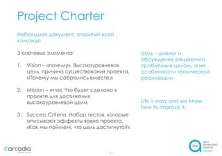 Project Charter
17
Небольшой документ, открытый всей
команде
3 ключевых элемента:
1. Vision – «почему». Высокоуровневая
цель, причина существования проекта.
«Почему мы собрались вместе.»
2. Mission – «что». Что будет сделано в
проекте для достижения
высокоуровневой цели.
3. Success Criteria. Набор тестов, которые
описывают эффекты вовне проекта.
«Как мы поймем, что цель достигнута?»
Цель – диалог и
обсуждение решаемой
проблемы в целом, а не
особенности технической
реализации.
Life is easy and we know
how to improve it.
 