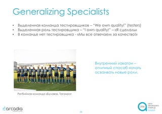 Generalizing Specialists
26
• Выделенная команда тестировщиков – “We own quality!” (testers)
• Выделенная роль тестировщика – “I own quality!” – «Я сделаль»
• В команде нет тестировщика - «Мы все отвечаем за качество!»
Внутренний хакатон –
отличный способ начать
осваивать новые роли.
Регбийная команда «Булава», Таганрог
 