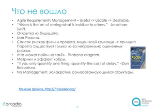 Что не вошло
27
• Agile Requirements Management – Useful -> Usable -> Desirable.
• “Vision is the art of seeing what is invisible to others.” –Jonathan
Swift.
• Открытка из будущего.
• User Persona.
• Список рисков фичи и проекта, виден всей команде -> принцип
Паретто существует только из-за неправильно оцененных
рисков.
• «Что может пойти не так?» - Fishbone diagram.
• Метрики и эффект кобры.
• “If you only quantify one thing, quantify the cost of delay.” –Don
Reinertsen.
• No Management, холакратия, самоорганизующиеся структуры.
Максим Цепков, http://mtsepkov.org/
 