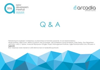 Q & A
Презентация содержит материалы из различных источников, включая, но не ограничиваясь:
Henrik Kniberg, Mike Cohn, Alistar Cockburn, Ken Schwaber, Jeff Sutherland, David Andersen, Ester Derby, Don Reinertsen,
Jeff Patto, Larry C. Spears, Алексей Фридман, ICAgile, Project Management Institute, Agile Transformation Link, ЯПлакал и
AgileLAB.
Все товарные знаки являются собственностью их правообладателей.
 