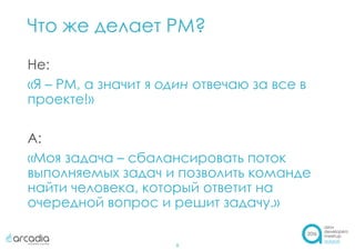 Что же делает PM?
8
Не:
«Я – PM, а значит я один отвечаю за все в
проекте!»
А:
«Моя задача – сбалансировать поток
выполняемых задач и позволить команде
найти человека, который ответит на
очередной вопрос и решит задачу.»
 