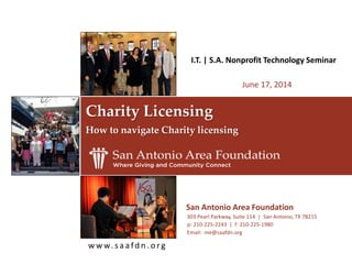 w w w. s a a fd n . o rg
Charity Licensing
How to navigate Charity licensing
I.T. | S.A. Nonprofit Technology Seminar
June 17, 2014
p: 210-225-2243 | f: 210-225-1980
Email: me@saafdn.org
San Antonio Area Foundation
303 Pearl Parkway, Suite 114 | San Antonio, TX 78215
 