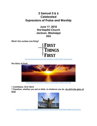 2 Samuel 5 & 6
Celebrated
Expressions of Praise and Worship
June 17, 2018
First Baptist Church
Jackson, Mississippi
USA
What’s the number one thing?
http://quotesthoughtsrandom.files.wordpress.com/2014/03/first-things-first.jpg
The Glory of God!
https://forgodalmighty.files.wordpress.com/2010/09/cropped-sunset1.jpg
1 Corinthians 10:31 NKJV
31 Therefore, whether you eat or drink, or whatever you do, do all to the glory of
God.
http://1.bp.blogspot.com/_6tzRiT-BrDs/TIGM_Ih3dAI/AAAAAAAAAX0/0AJWPvlAfqw/s640/Gods+Glory.jpg
 
