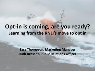 Opt-in is coming, are you ready?
Learning from the RNLI’s move to opt in
Sara Thompson, Marketing Manager
Ruth Bessant, Public Relations Officer
 