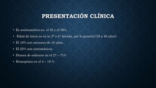 PRESENTACIÓN CLÍNICA
• Es asintomático en el 25 y el 59%.
• Edad de inicio es en la 3° o 4° década, por lo general (38 a 40 años).
• El 10% son menores de 10 años.
• El 25% son sintomáticos.
• Disnea de esfuerzo en el 27 – 71%
• Hemoptisis en el 4 – 18 %
 