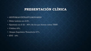 PRESENTACIÓN CLÍNICA
• SINTOMAS EXTRAPULMONARES:
• Dolor torácico en el 6%
• Epistaxis en el 32 – 85% (de los que fueron vistos THH)
• Cefalea 43%.
• Ataque Isquémico Transitorio 57%.
• EVC 18%
 