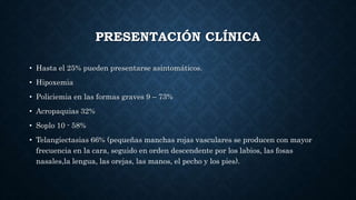 PRESENTACIÓN CLÍNICA
• Hasta el 25% pueden presentarse asintomáticos.
• Hipoxemia
• Policiemia en las formas graves 9 – 73%
• Acropaquias 32%
• Soplo 10 - 58%
• Telangiectasias 66% (pequeñas manchas rojas vasculares se producen con mayor
frecuencia en la cara, seguido en orden descendente por los labios, las fosas
nasales,la lengua, las orejas, las manos, el pecho y los pies).
 