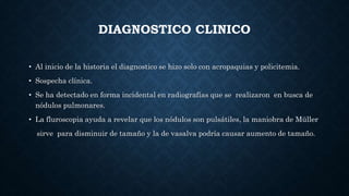 DIAGNOSTICO CLINICO
• Al inicio de la historia el diagnostico se hizo solo con acropaquias y policitemia.
• Sospecha clínica.
• Se ha detectado en forma incidental en radiografías que se realizaron en busca de
nódulos pulmonares.
• La fluroscopia ayuda a revelar que los nódulos son pulsátiles, la maniobra de Müller
sirve para disminuir de tamaño y la de vasalva podría causar aumento de tamaño.
 