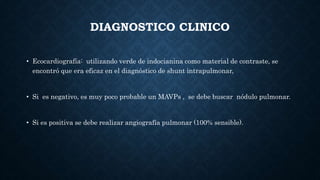 DIAGNOSTICO CLINICO
• Ecocardiografía: utilizando verde de indocianina como material de contraste, se
encontró que era eficaz en el diagnóstico de shunt intrapulmonar,
• Si es negativo, es muy poco probable un MAVPs , se debe buscar nódulo pulmonar.
• Si es positiva se debe realizar angiografía pulmonar (100% sensible).
 
