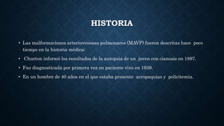 HISTORIA
• Las malformaciones arteriovenosas pulmonares (MAVP) fueron descritas hace poco
tiempo en la historia médica;
• Churton informó los resultados de la autopsia de un joven con cianosis en 1897.
• Fue diagnosticada por primera vez en paciente vivo en 1939.
• En un hombre de 40 años en el que estaba presente acropaquias y policitemia.
 