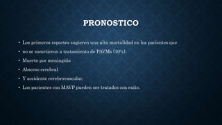 PRONOSTICO
• Los primeros reportes sugieren una alta mortalidad en los pacientes que
• no se sometieron a tratamiento de PAVMs (10%).
• Muerte por meningitis
• Absceso cerebral
• Y accidente cerebrovascular.
• Los pacientes con MAVP pueden ser tratados con exito.
 