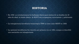 HISTORIA
• En 1932 se correlacionaron los hallazgos físicos post morten de un hombre de 40
años de edad, la triada clásica de MAVP son acropaquias, acrocianosis y policitemia
• La telangiectasia hereditaria hemorrágica THH se tomo como MAVP en 1938.
• La epistaxis hereditarias fue descrita por primera vez en 1864, aunque se describió
una asociación con telangiectasia.
 