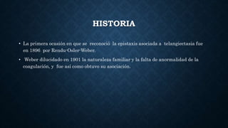 HISTORIA
• La primera ocasión en que se reconoció la epistaxis asociada a telangiectasia fue
en 1896 por Rendu-Osler-Weber.
• Weber dilucidado en 1901 la naturaleza familiar y la falta de anormalidad de la
coagulación, y fue así como obtuvo su asociación.
 