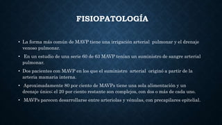 FISIOPATOLOGÍA
• La forma más común de MAVP tiene una irrigación arterial pulmonar y el drenaje
venoso pulmonar.
• En un estudio de una serie 60 de 63 MAVP tenían un suministro de sangre arterial
pulmonar.
• Dos pacientes con MAVP en los que el suministro arterial originó a partir de la
arteria mamaria interna.
• Aproximadamente 80 por ciento de MAVPs tiene una sola alimentación y un
drenaje único; el 20 por ciento restante son complejos, con dos o más de cada uno.
• MAVPs parecen desarrollarse entre arteriolas y vénulas, con precapilares epitelial.
 
