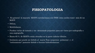 FISIOPATOLOGIA
• En general la mayoría MAVPs correlacionan con THH; estos suelen tener más de un
MAVP.
• Difusa,
• Multilobares.
• Pueden variar de tamaño y ser demasiado pequeños para ser vistos por radiografía o
una angiografía.
• Hasta 65 % de MAVPs están situados en la parte inferior lóbulos.
• fenómeno que puede ser debido al mayor flujo sanguíneo pulmonar y el
"estiramiento“ posterior debido a fuerzas hidrodinámicas.
 