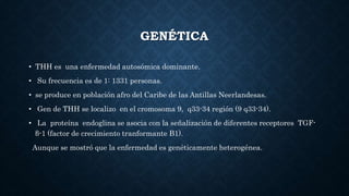 GENÉTICA
• THH es una enfermedad autosómica dominante.
• Su frecuencia es de 1: 1331 personas.
• se produce en población afro del Caribe de las Antillas Neerlandesas.
• Gen de THH se localizo en el cromosoma 9, q33-34 región (9 q33-34).
• La proteína endoglina se asocia con la señalización de diferentes receptores TGF-
β-1 (factor de crecimiento tranformante B1).
Aunque se mostró que la enfermedad es genéticamente heterogénea.
 