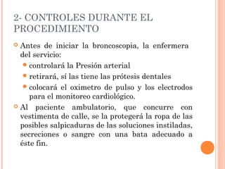 2- CONTROLES DURANTE EL
PROCEDIMIENTO
 Antes de iniciar la broncoscopia, la enfermera
del servicio:
controlará la Presión arterial
retirará, sí las tiene las prótesis dentales
colocará el oximetro de pulso y los electrodos
para el monitoreo cardiológico.
 Al paciente ambulatorio, que concurre con
vestimenta de calle, se la protegerá la ropa de las
posibles salpicaduras de las soluciones instiladas,
secreciones o sangre con una bata adecuado a
éste fin.
 
