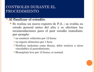 CONTROLES DURANTE EL
PROCEDIMIENTO.
 Al finalizar el estudio.
 Se realiza un nuevo registro de P.A. ; se evalúa su
estado general antes del alta y se efectúan las
recomendaciones para el post estudio inmediato,
por ejemplo:
 no conducir vehículos por 12 horas
 no ingerir alimentos por 1 hora
 Notificar molestias como disnea, dolor torácico u otras
vinculables al procedimiento.
 Hemoptisis leve por 12 horas, es normal.
 