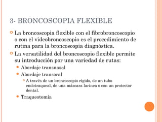 3- BRONCOSCOPIA FLEXIBLE
 La broncoscopia flexible con el fibrobroncoscopio
o con el videobroncoscopio es el procedimiento de
rutina para la broncoscopia diagnóstica.
 La versatilidad del broncoscopio flexible permite
su introducción por una variedad de rutas:
 Abordaje transnasal
 Abordaje transoral
 A través de un broncoscopio rígido, de un tubo
endotraqueal, de una máscara larínea o con un protector
dental.
 Traqueotomía
 
