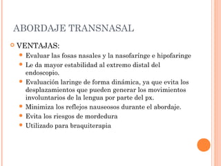 ABORDAJE TRANSNASAL
 VENTAJAS:
 Evaluar las fosas nasales y la nasofarínge e hipofaringe
 Le da mayor estabilidad al extremo distal del
endoscopio.
 Evaluación laringe de forma dinámica, ya que evita los
desplazamientos que pueden generar los movimientos
involuntarios de la lengua por parte del px.
 Minimiza los reflejos nauseosos durante el abordaje.
 Evita los riesgos de mordedura
 Utilizado para braquiterapia
 
