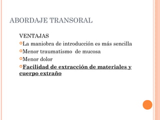 ABORDAJE TRANSORAL
VENTAJAS
La maniobra de introducción es más sencilla
Menor traumatismo de mucosa
Menor dolor
Facilidad de extracción de materiales y
cuerpo extraño
 
