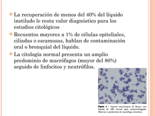  La recuperación de menos del 40% del líquido
instilado le resta valor diagnóstico para los
estudios citológicos
 Recuentos mayores a 1% de células epiteliales,
ciliadas o escamosas, hablan de contaminación
oral o bronquial del líquido.
 La citología normal presenta un amplio
predominio de macrófagos (mayor del 80%)
seguido de linfocitos y neutrófilos.
 