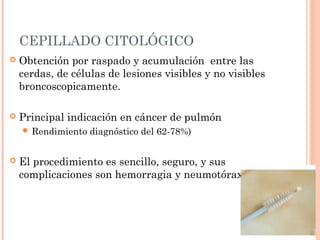 CEPILLADO CITOLÓGICO
 Obtención por raspado y acumulación entre las
cerdas, de células de lesiones visibles y no visibles
broncoscopicamente.
 Principal indicación en cáncer de pulmón
 Rendimiento diagnóstico del 62-78%)
 El procedimiento es sencillo, seguro, y sus
complicaciones son hemorragia y neumotórax.
 