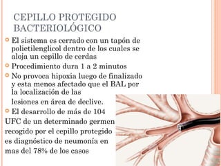 CEPILLO PROTEGIDO
BACTERIOLÓGICO
 El sistema es cerrado con un tapón de
polietilenglicol dentro de los cuales se
aloja un cepillo de cerdas
 Procedimiento dura 1 a 2 minutos
 No provoca hipoxia luego de finalizado
y esta menos afectado que el BAL por
la localización de las
lesiones en área de declive.
 El desarrollo de más de 104
UFC de un determinado germen
recogido por el cepillo protegido
es diagnóstico de neumonía en
mas del 78% de los casos
 