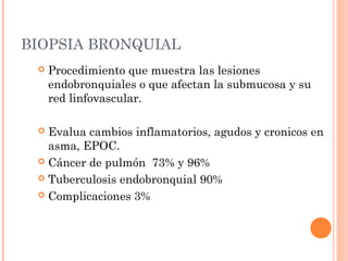 BIOPSIA BRONQUIAL
 Procedimiento que muestra las lesiones
endobronquiales o que afectan la submucosa y su
red linfovascular.
 Evalua cambios inflamatorios, agudos y cronicos en
asma, EPOC.
 Cáncer de pulmón 73% y 96%
 Tuberculosis endobronquial 90%
 Complicaciones 3%
 