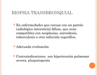 BIOPSIA TRANSBRONQUIAL
 En enfermedades que cursan con un patrón
radiológico intersticial difuso, que sean
compatibles con neoplasias, sarcoidosis,
tuberculosis u otra infección específica.
 Adecuada evaluación
 Contraindicaciones son hipertensión pulmonar
severa, plaquetopenia
 