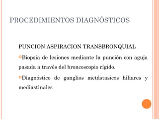 PROCEDIMIENTOS DIAGNÓSTICOS
PUNCION ASPIRACION TRANSBRONQUIAL
Biopsia de lesiones mediante la punción con aguja
pasada a través del broncoscopio rígido.
Diagnóstico de ganglios metástasicos hiliares y
mediastinales
 