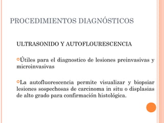 PROCEDIMIENTOS DIAGNÓSTICOS
ULTRASONIDO Y AUTOFLOURESCENCIA
Útiles para el diagnostico de lesiones preinvasivas y
microinvasivas
La autofluorescencia permite visualizar y biopsiar
lesiones sospechosas de carcinoma in situ o displasias
de alto grado para confirmación histológica.
 