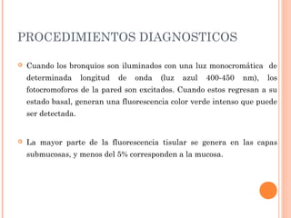 PROCEDIMIENTOS DIAGNOSTICOS
 Cuando los bronquios son iluminados con una luz monocromática de
determinada longitud de onda (luz azul 400-450 nm), los
fotocromoforos de la pared son excitados. Cuando estos regresan a su
estado basal, generan una fluorescencia color verde intenso que puede
ser detectada.
 La mayor parte de la fluorescencia tisular se genera en las capas
submucosas, y menos del 5% corresponden a la mucosa.
 