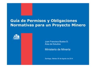 Guía de Permisos y Obligaciones
Normativas para un Proyecto Minero
Juan Francisco Bustos D.
Área de Estudios
Ministerio de Minería
Santiago, Martes 05 de Agosto de 2014
 