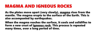 As the plates move apart (very slowly), magma rises from the
mantle. The magma erupts to the surface of the Earth. This is
also accompanied by earthquakes.
When the magma reaches the surface, it cools and solidifies to
form a new crust of igneous rock. This process is repeated
many times, over a long period of time.
 
